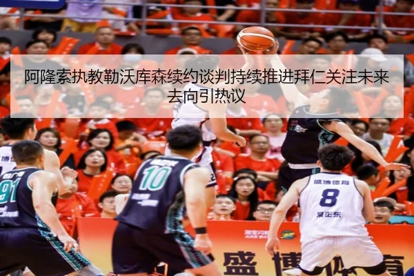 阿隆索执教勒沃库森续约谈判持续推进拜仁关注未来去向引热议