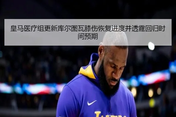 皇马医疗组更新库尔图瓦膝伤恢复进度并透露回归时间预期