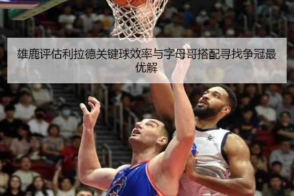 雄鹿评估利拉德关键球效率与字母哥搭配寻找争冠最优解