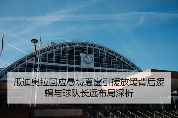 瓜迪奥拉回应曼城夏窗引援放缓背后逻辑与球队长远布局深析