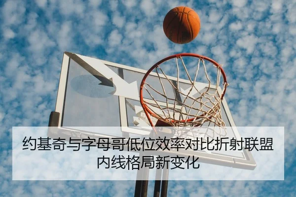 约基奇与字母哥低位效率对比折射联盟内线格局新变化
