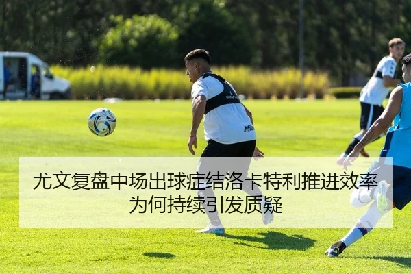 尤文复盘中场出球症结洛卡特利推进效率为何持续引发质疑